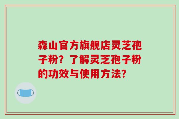 森山官方旗舰店灵芝孢子粉?了解灵芝孢子粉的功效与使用方法? 森山官方旗舰店灵芝孢子粉?了解灵芝孢子粉的功效与使用方法?