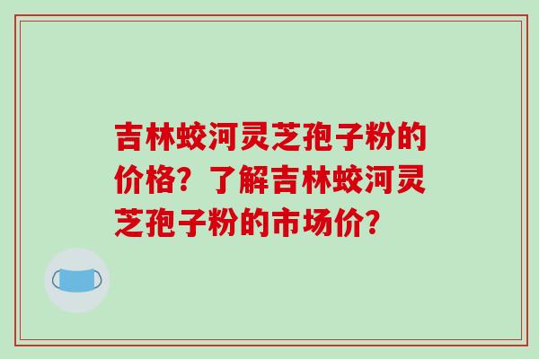 吉林蛟河灵芝孢子粉的价格？了解吉林蛟河灵芝孢子粉的市场价？