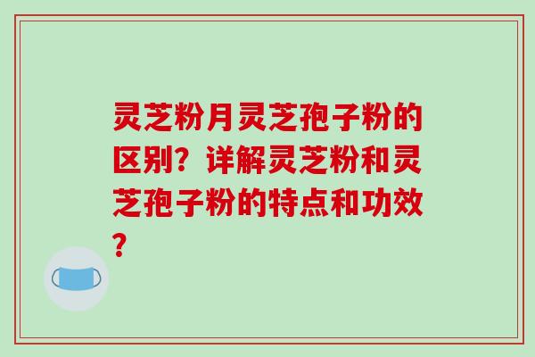 灵芝粉月灵芝孢子粉的区别？详解灵芝粉和灵芝孢子粉的特点和功效？