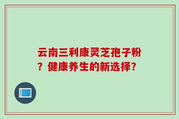 云南三利康灵芝孢子粉？健康养生的新选择？
