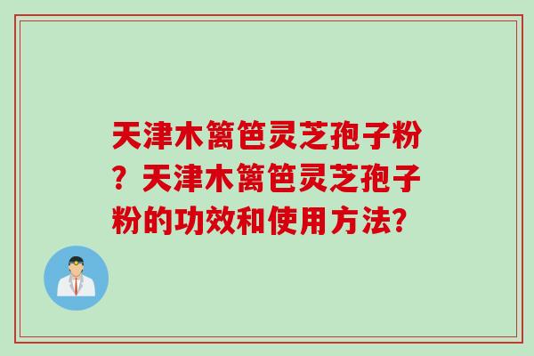 天津木篱笆灵芝孢子粉？天津木篱笆灵芝孢子粉的功效和使用方法？