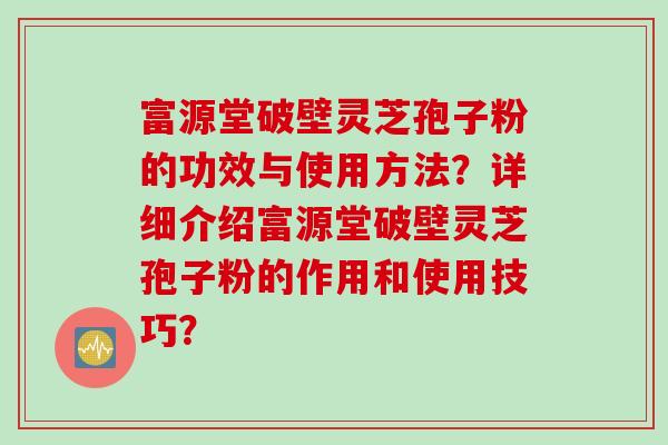 富源堂破壁灵芝孢子粉的功效与使用方法？详细介绍富源堂破壁灵芝孢子粉的作用和使用技巧？