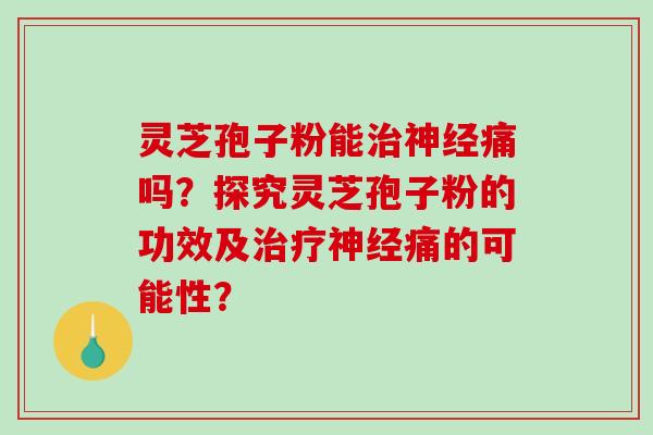 灵芝孢子粉能治神经痛吗？探究灵芝孢子粉的功效及治疗神经痛的可能性？