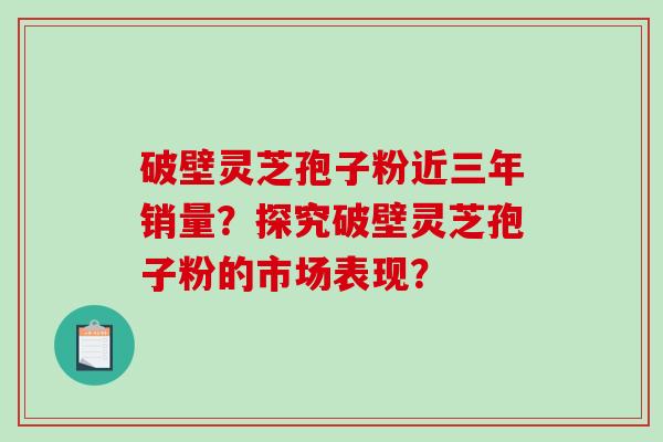 破壁灵芝孢子粉近三年销量？探究破壁灵芝孢子粉的市场表现？