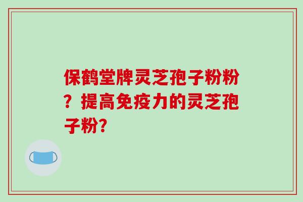 保鹤堂牌灵芝孢子粉粉？提高免疫力的灵芝孢子粉？