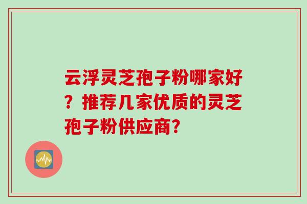 云浮灵芝孢子粉哪家好？推荐几家优质的灵芝孢子粉供应商？