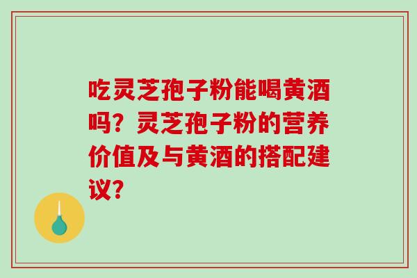 吃灵芝孢子粉能喝黄酒吗？灵芝孢子粉的营养价值及与黄酒的搭配建议？