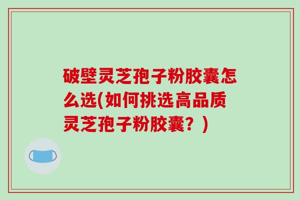 破壁灵芝孢子粉胶囊怎么选(如何挑选高品质灵芝孢子粉胶囊？)