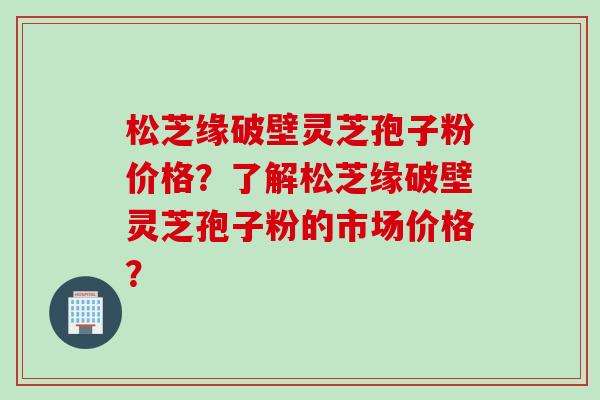 松芝缘破壁灵芝孢子粉价格？了解松芝缘破壁灵芝孢子粉的市场价格？