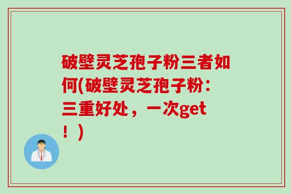 破壁灵芝孢子粉三者如何(破壁灵芝孢子粉：三重好处，一次get！)