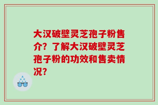 大汉破壁灵芝孢子粉售介？了解大汉破壁灵芝孢子粉的功效和售卖情况？