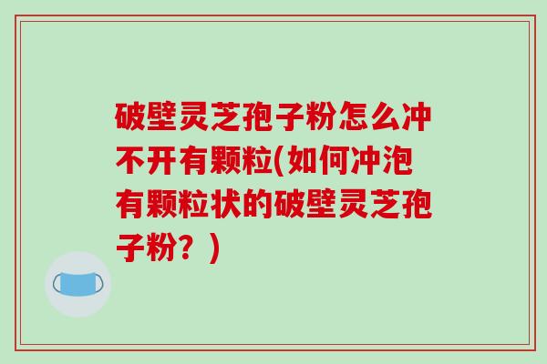 破壁灵芝孢子粉怎么冲不开有颗粒(如何冲泡有颗粒状的破壁灵芝孢子粉？)