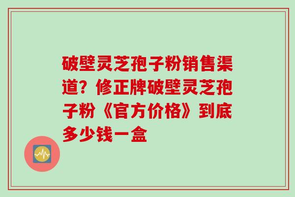 破壁灵芝孢子粉销售渠道？修正牌破壁灵芝孢子粉《官方价格》到底多少钱一盒