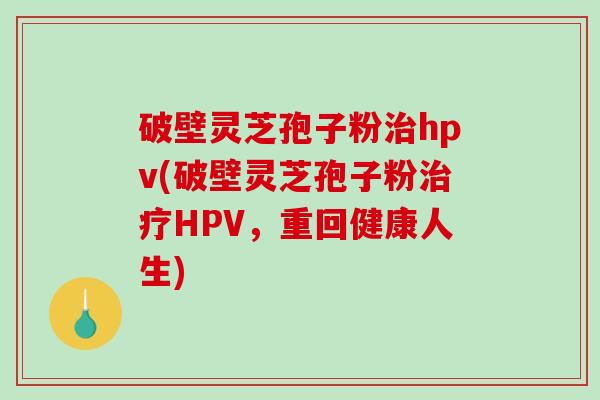 破壁灵芝孢子粉治hpv(破壁灵芝孢子粉治疗HPV，重回健康人生)