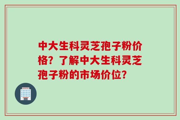 中大生科灵芝孢子粉价格？了解中大生科灵芝孢子粉的市场价位？