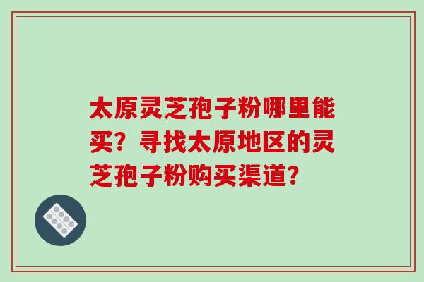 太原灵芝孢子粉哪里能买？寻找太原地区的灵芝孢子粉购买渠道？