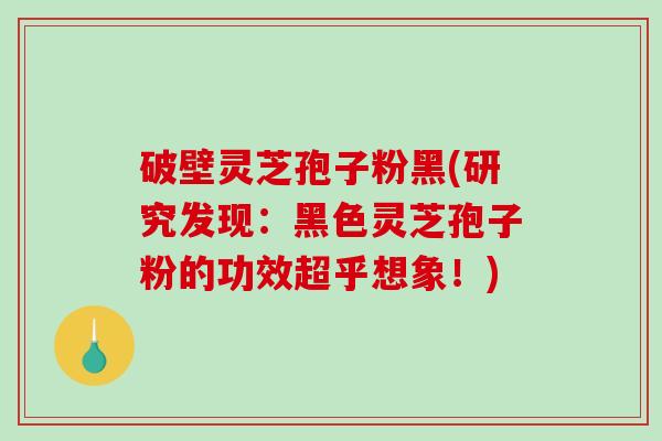 破壁灵芝孢子粉黑(研究发现：黑色灵芝孢子粉的功效超乎想象！)