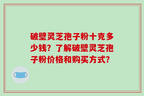 破壁灵芝孢子粉十克多少钱？了解破壁灵芝孢子粉价格和购买方式？