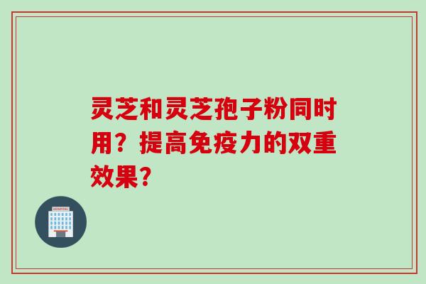 灵芝和灵芝孢子粉同时用？提高免疫力的双重效果？