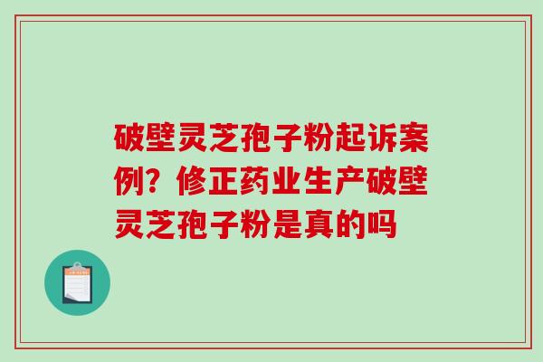 破壁灵芝孢子粉起诉案例？修正药业生产破壁灵芝孢子粉是真的吗
