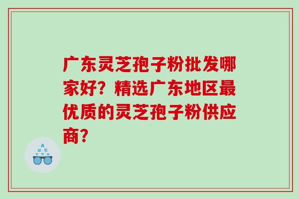 广东灵芝孢子粉批发哪家好？精选广东地区最优质的灵芝孢子粉供应商？