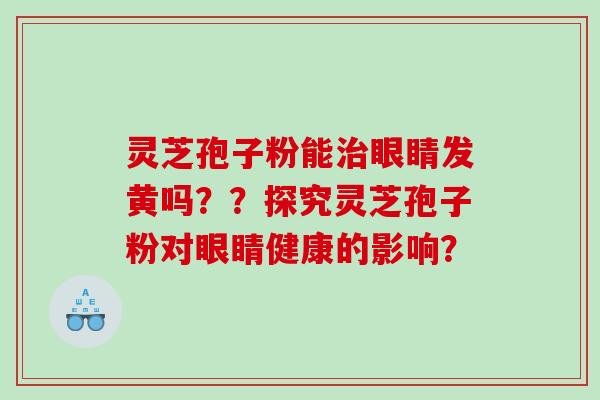 灵芝孢子粉能治眼睛发黄吗？？探究灵芝孢子粉对眼睛健康的影响？