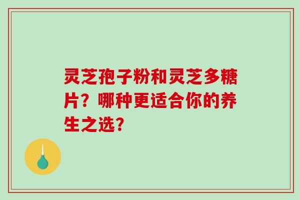 灵芝孢子粉和灵芝多糖片？哪种更适合你的养生之选？