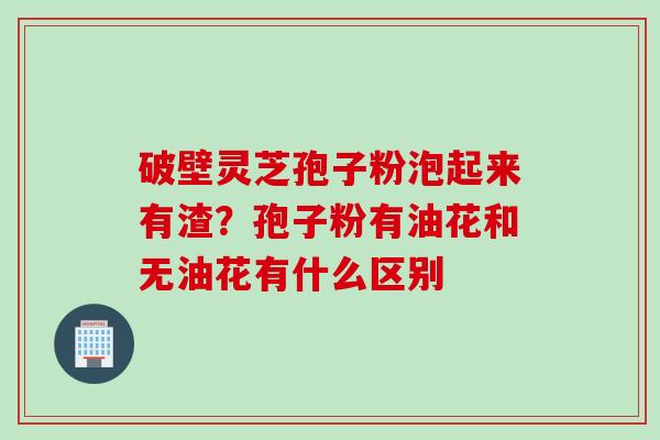 破壁灵芝孢子粉泡起来有渣？孢子粉有油花和无油花有什么区别