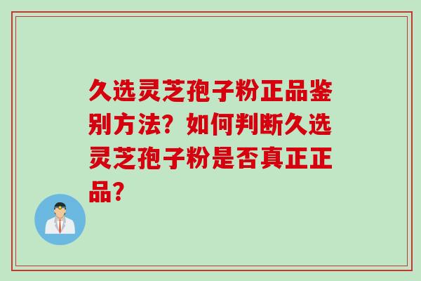 久选灵芝孢子粉正品鉴别方法？如何判断久选灵芝孢子粉是否真正正品？