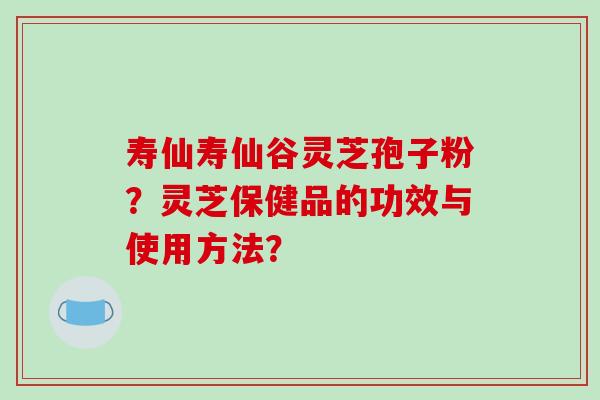 寿仙寿仙谷灵芝孢子粉？灵芝保健品的功效与使用方法？