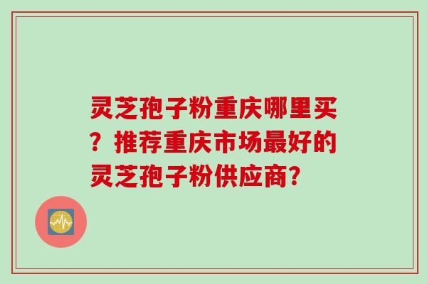 灵芝孢子粉重庆哪里买？推荐重庆市场最好的灵芝孢子粉供应商？