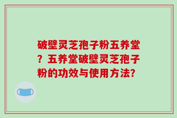 破壁灵芝孢子粉五养堂？五养堂破壁灵芝孢子粉的功效与使用方法？
