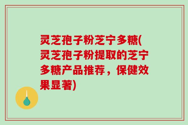 灵芝孢子粉芝宁多糖(灵芝孢子粉提取的芝宁多糖产品推荐，保健效果显著)