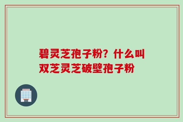 碧灵芝孢子粉？什么叫双芝灵芝破壁孢子粉