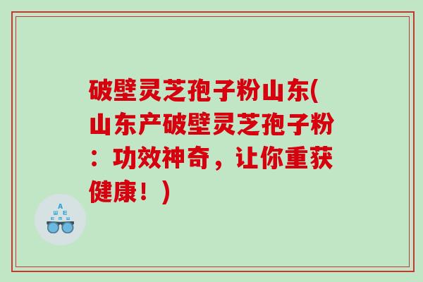 破壁灵芝孢子粉山东(山东产破壁灵芝孢子粉：功效神奇，让你重获健康！)
