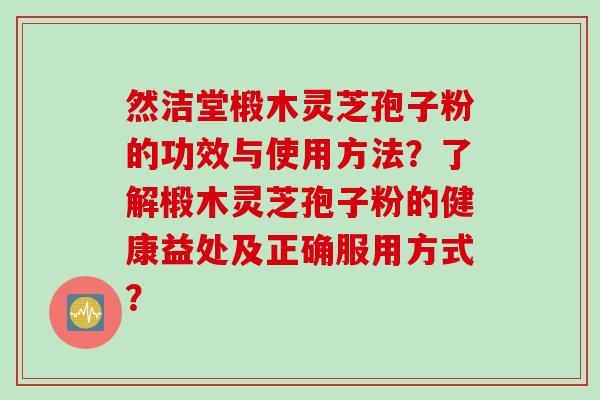然洁堂椴木灵芝孢子粉的功效与使用方法？了解椴木灵芝孢子粉的健康益处及正确服用方式？