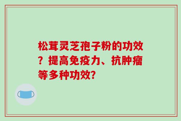 松茸灵芝孢子粉的功效？提高免疫力、抗肿瘤等多种功效？