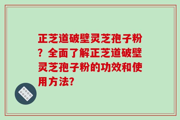 正芝道破壁灵芝孢子粉？全面了解正芝道破壁灵芝孢子粉的功效和使用方法？
