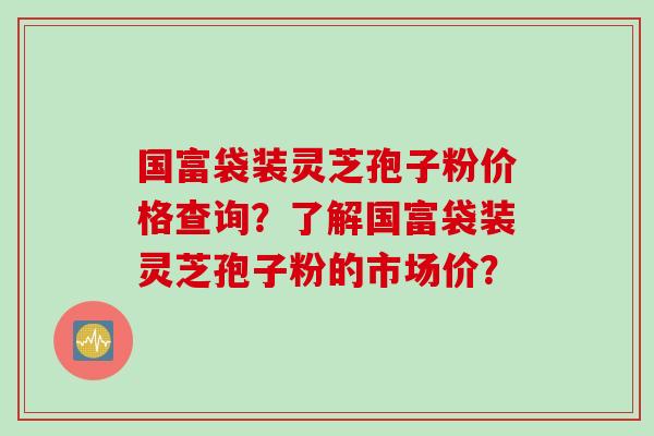 国富袋装灵芝孢子粉价格查询？了解国富袋装灵芝孢子粉的市场价？