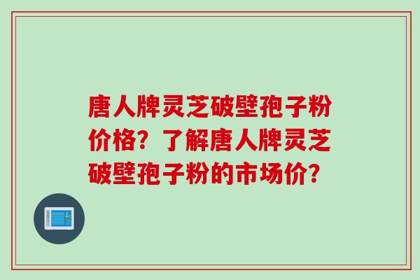 唐人牌灵芝破壁孢子粉价格?了解唐人牌灵芝破壁孢子粉的市场价? 唐人牌灵芝破壁孢子粉价格?了解唐人牌灵芝破壁孢子粉的市场价?