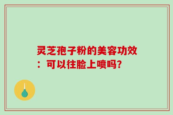 灵芝孢子粉的美容功效：可以往脸上喷吗？