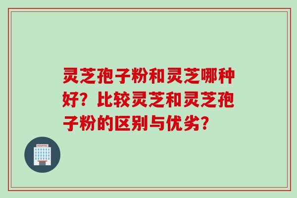 灵芝孢子粉和灵芝哪种好？比较灵芝和灵芝孢子粉的区别与优劣？