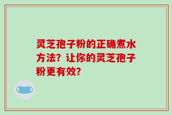 灵芝孢子粉的正确煮水方法？让你的灵芝孢子粉更有效？