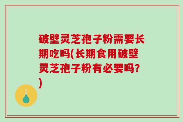 破壁灵芝孢子粉需要长期吃吗(长期食用破壁灵芝孢子粉有必要吗？)