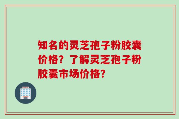 知名的灵芝孢子粉胶囊价格？了解灵芝孢子粉胶囊市场价格？