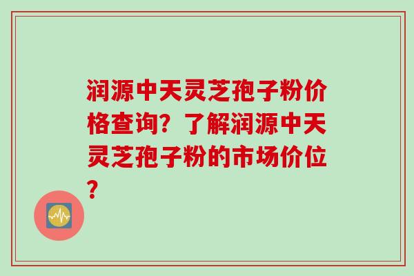 润源中天灵芝孢子粉价格查询？了解润源中天灵芝孢子粉的市场价位？