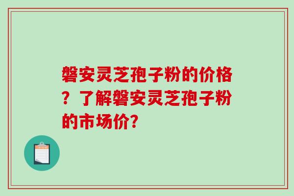 磐安灵芝孢子粉的价格？了解磐安灵芝孢子粉的市场价？