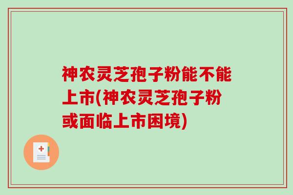 神农灵芝孢子粉能不能上市(神农灵芝孢子粉或面临上市困境)