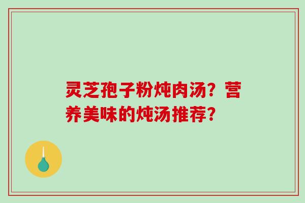 灵芝孢子粉炖肉汤？营养美味的炖汤推荐？