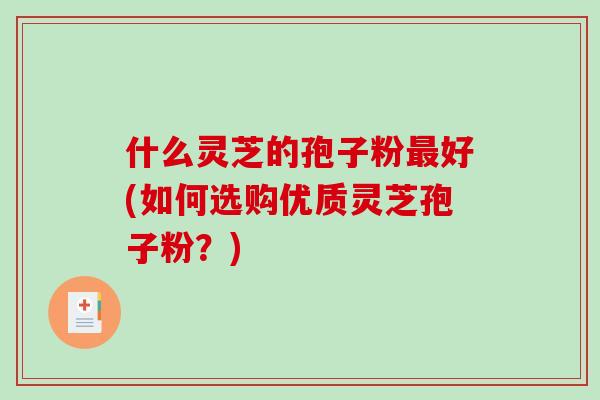 什么灵芝的孢子粉最好(如何选购优质灵芝孢子粉？)